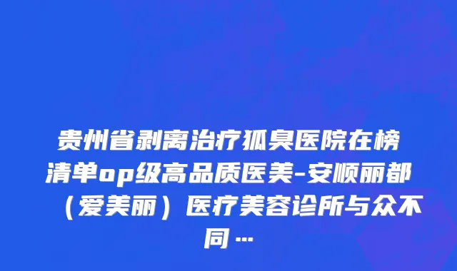 贵州省剥离治疗狐臭医院在榜清单op级高品质医美-安顺丽都（爱美丽）医疗美容诊所与众不同…