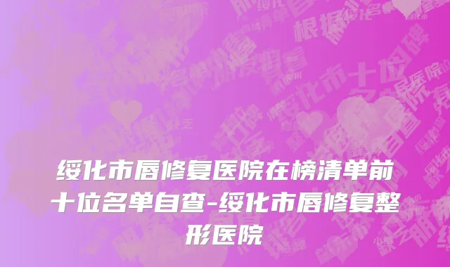 绥化市唇修复医院在榜清单前十位名单自查-绥化市唇修复整形医院