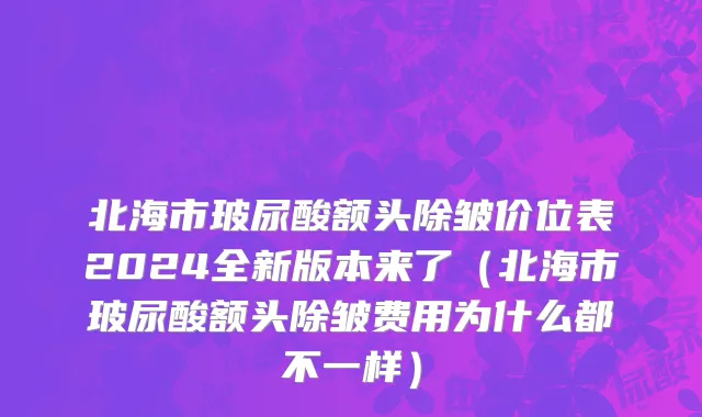北海市玻尿酸额头除皱价位表2024全新版本来了（北海市玻尿酸额头除皱费用为什么都不一样）