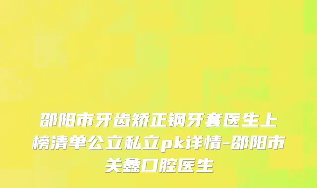 邵阳市牙齿矫正钢牙套医生上榜清单公立私立pk详情-邵阳市关鑫口腔医生