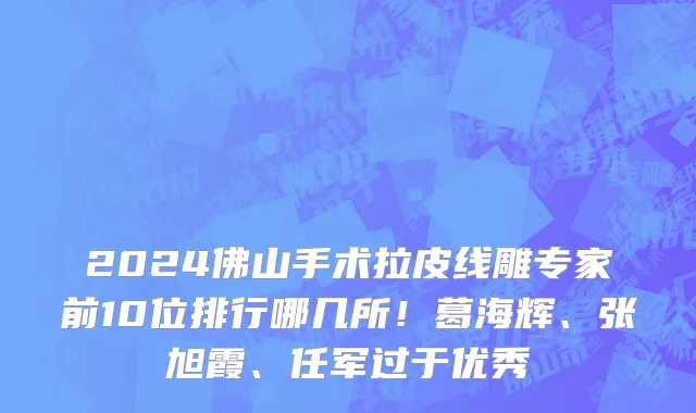 2024佛山手术拉皮线雕专家前10位排行哪几所!葛海辉、张旭霞、任军过于优秀