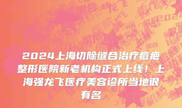 2024上海切除缝合治疗痘疤整形医院新老机构正式上线！上海强龙飞医疗美容诊所当地很有名