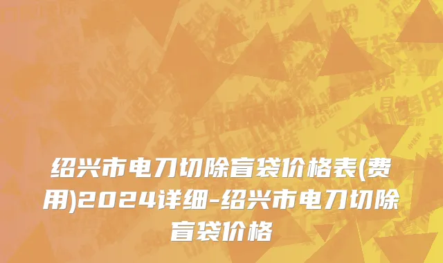 绍兴市电刀切除盲袋价格表(费用)2024详细-绍兴市电刀切除盲袋价格