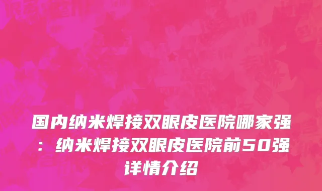 国内纳米焊接双眼皮医院哪家强：纳米焊接双眼皮医院前50强详情介绍
