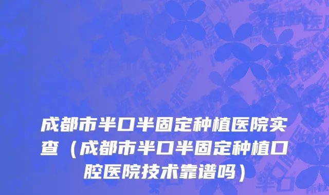 成都市半口半固定种植医院实查（成都市半口半固定种植口腔医院技术靠谱吗）