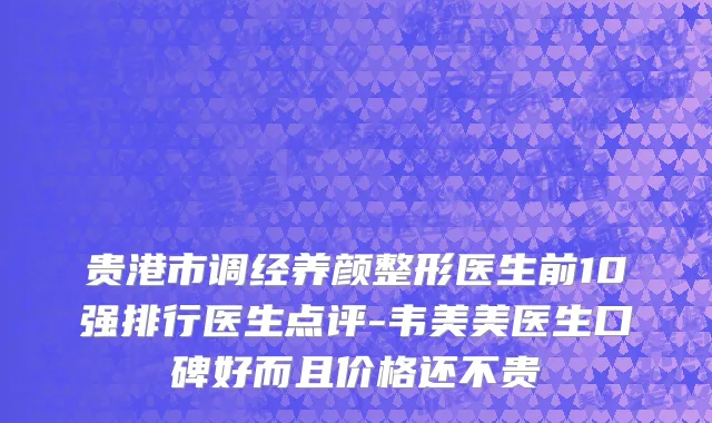 贵港市调经养颜整形医生前10强排行医生点评-韦美美医生口碑好而且价格还不贵
