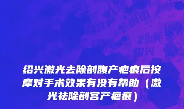 绍兴激光去除剖腹产疤痕后按摩对手术效果有没有帮助（激光祛除剖宫产疤痕）
