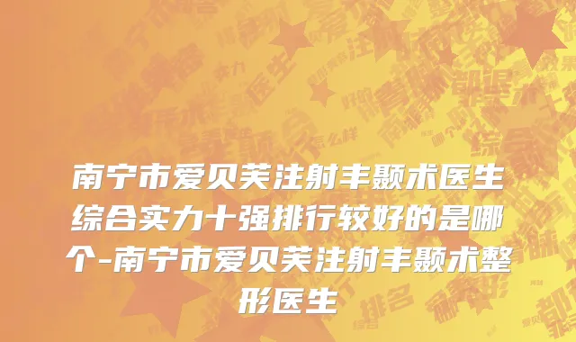 南宁市爱贝芙注射丰颞术医生综合实力十强排行较好的是哪个-南宁市爱贝芙注射丰颞术整形医生
