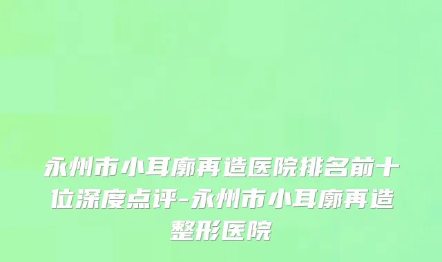 永州市小耳廓再造医院排名前十位深度点评-永州市小耳廓再造整形医院