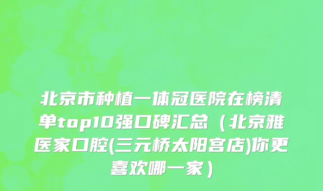 北京市种植一体冠医院在榜清单top10强口碑汇总（北京雅医家口腔(三元桥太阳宫店)你更喜欢哪一家）