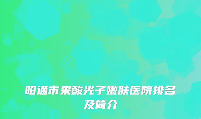 昭通市果酸光子嫩肤医院排名及简介