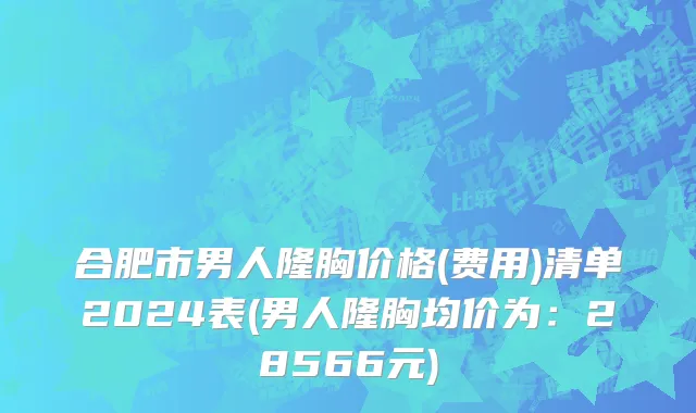 合肥市男人隆胸价格(费用)清单2024表(男人隆胸均价为：28566元)