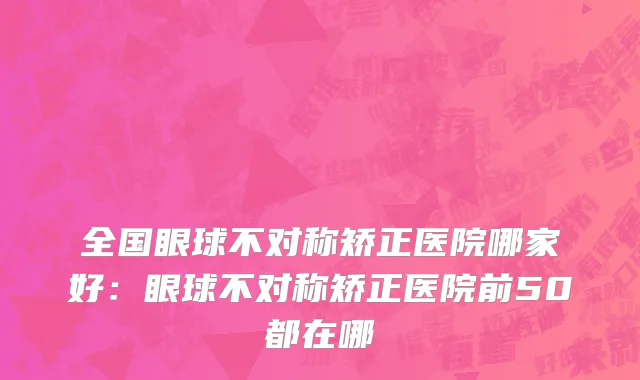 全国眼球不对称矫正医院哪家好：眼球不对称矫正医院前50都在哪