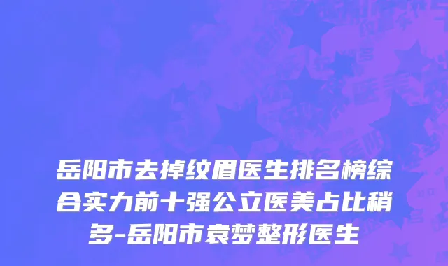 岳阳市去掉纹眉医生排名榜综合实力前十强公立医美占比稍多-岳阳市袁梦整形医生