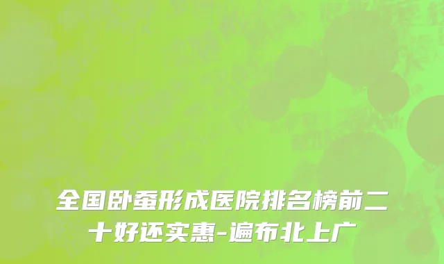 全国卧蚕形成医院排名榜前二十好还实惠-遍布北上广