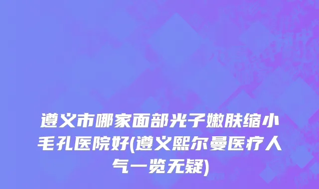 遵义市哪家面部光子嫩肤缩小毛孔医院好(遵义熙尔曼医疗人气一览无疑)
