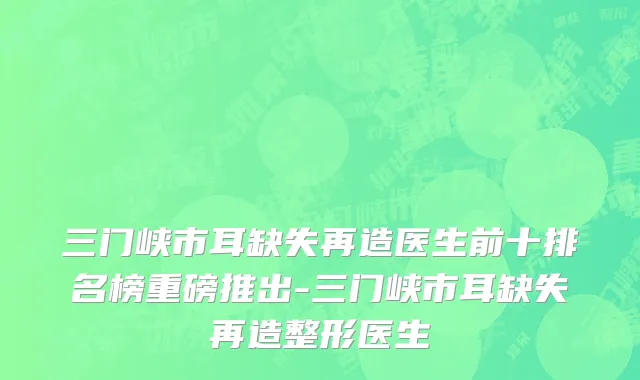 三门峡市耳缺失再造医生前十排名榜重磅推出-三门峡市耳缺失再造整形医生