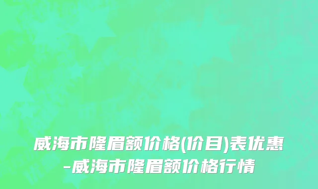 威海市隆眉额价格(价目)表优惠-威海市隆眉额价格行情