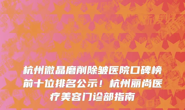 杭州微晶磨削除皱医院口碑榜前十位排名公示！杭州丽尚医疗美容门诊部指南