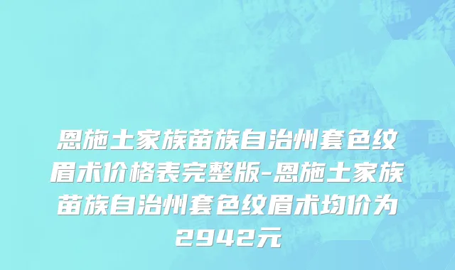 恩施土家族苗族自治州套色纹眉术价格表完整版-恩施土家族苗族自治州套色纹眉术均价为2942元