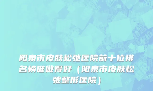 阳泉市皮肤松弛医院前十位排名榜谁做得好（阳泉市皮肤松弛整形医院）