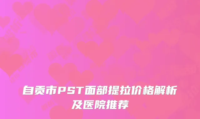 自贡市PST面部提拉价格解析及医院推荐