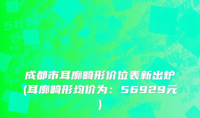 成都市耳廓畸形价位表新出炉(耳廓畸形均价为：56929元)