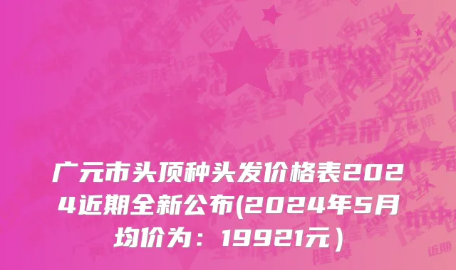 广元市头顶种头发价格表2024近期全新公布(2024年5月均价为：19921元）