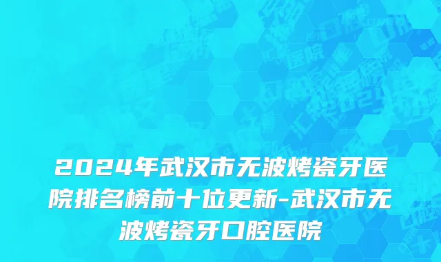 2024年武汉市无波烤瓷牙医院排名榜前十位更新-武汉市无波烤瓷牙口腔医院