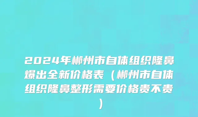 2024年郴州市自体组织隆鼻爆出全新价格表（郴州市自体组织隆鼻整形需要价格贵不贵）