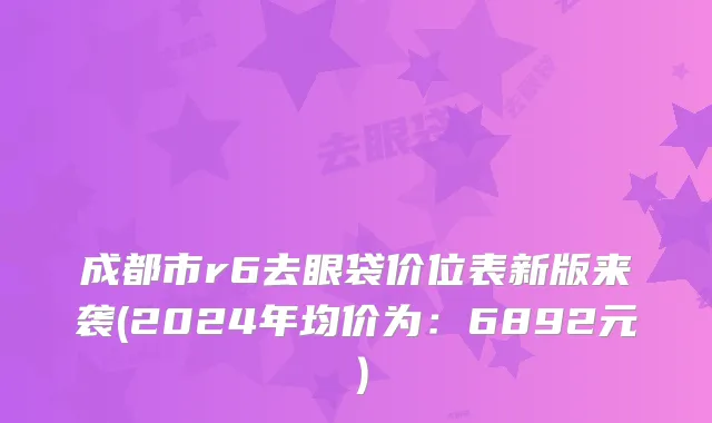 成都市r6去眼袋价位表新版来袭(2024年均价为：6892元）