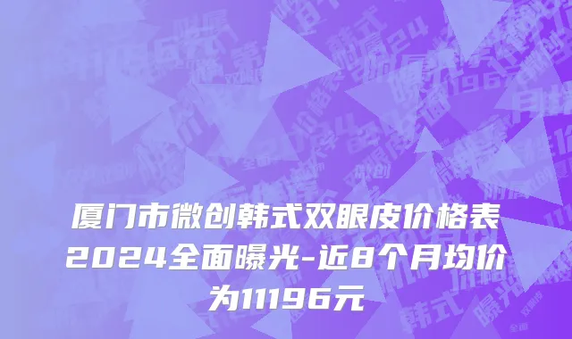 厦门市微创韩式双眼皮价格表2024全面曝光-近8个月均价为11196元
