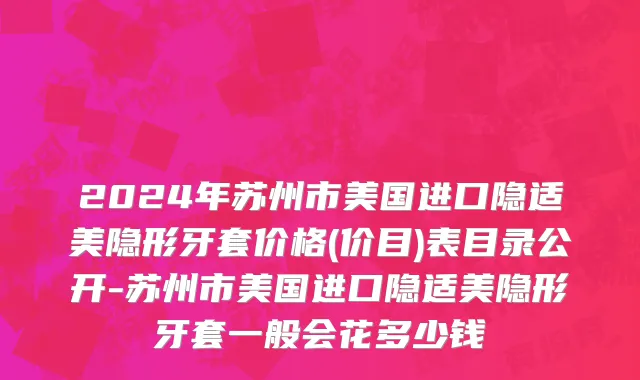 2024年苏州市美国进口隐适美隐形牙套价格(价目)表目录公开-苏州市美国进口隐适美隐形牙套一般会花多少钱