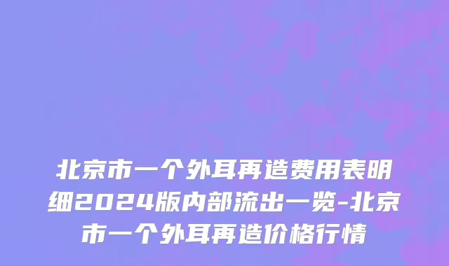 北京市一个外耳再造费用表明细2024版内部流出一览-北京市一个外耳再造价格行情
