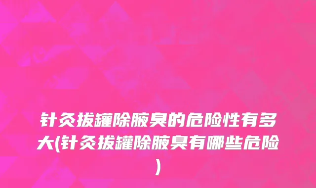 针灸拔罐除腋臭的危险性有多大(针灸拔罐除腋臭有哪些危险)