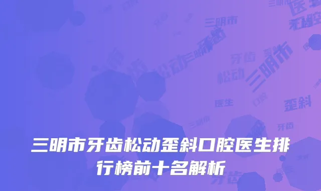 三明市牙齿松动歪斜口腔医生排行榜前十名解析