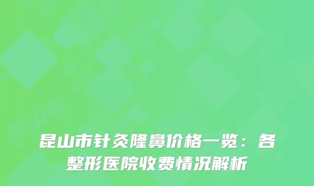 昆山市针灸隆鼻价格一览：各整形医院收费情况解析