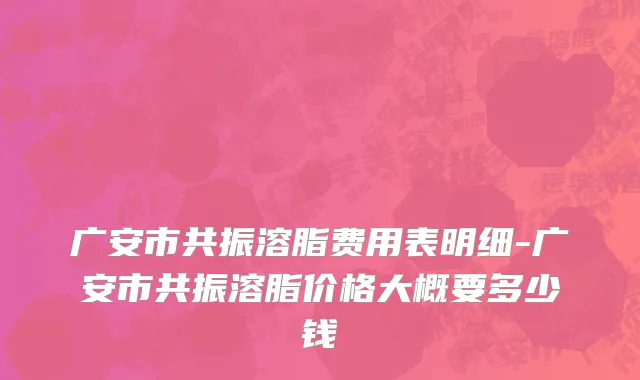 广安市共振溶脂费用表明细-广安市共振溶脂价格大概要多少钱