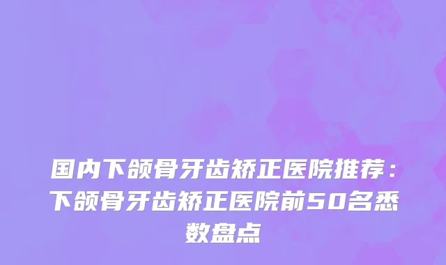 国内下颌骨牙齿矫正医院推荐：下颌骨牙齿矫正医院前50名悉数盘点