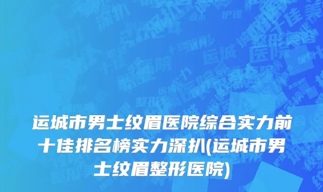运城市男士纹眉医院综合实力前十佳排名榜实力深扒(运城市男士纹眉整形医院)