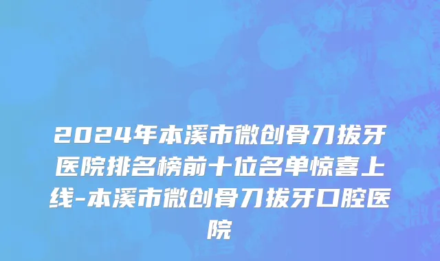 2024年本溪市微创骨刀拔牙医院排名榜前十位名单惊喜上线-本溪市微创骨刀拔牙口腔医院