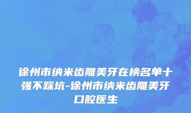 徐州市纳米齿雕美牙在榜名单十强不踩坑-徐州市纳米齿雕美牙口腔医生