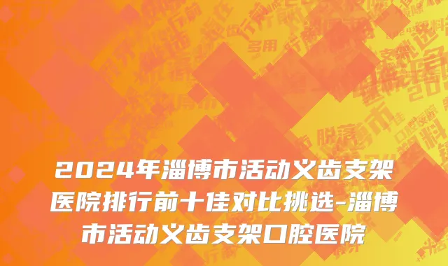 2024年淄博市活动义齿支架医院排行前十佳对比挑选-淄博市活动义齿支架口腔医院