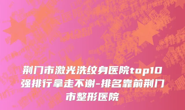 荆门市激光洗纹身医院top10强排行拿走不谢-排名靠前荆门市整形医院