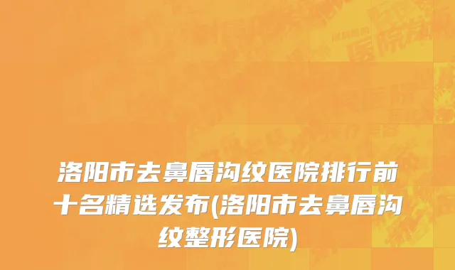 洛阳市去鼻唇沟纹医院排行前十名精选发布(洛阳市去鼻唇沟纹整形医院)