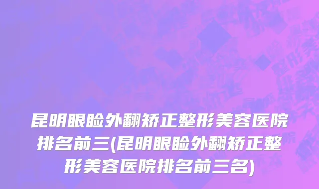 昆明眼睑外翻矫正整形美容医院排名前三(昆明眼睑外翻矫正整形美容医院排名前三名)