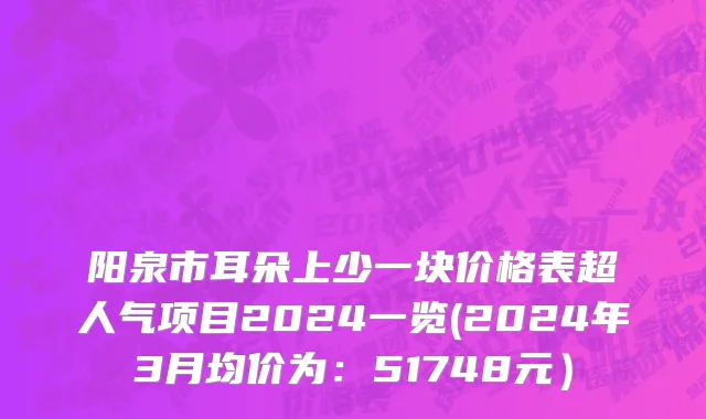 阳泉市耳朵上少一块价格表超人气项目2024一览(2024年3月均价为：51748元）