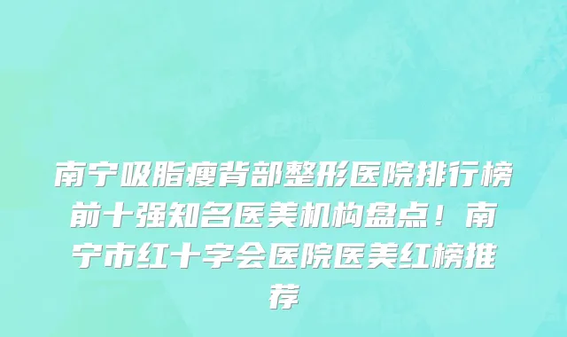 南宁吸脂瘦背部整形医院排行榜前十强知名医美机构盘点!南宁市红十字会医院医美红榜推荐