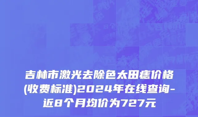 吉林市激光去除色太田痣价格(收费标准)2024年在线查询-近8个月均价为727元