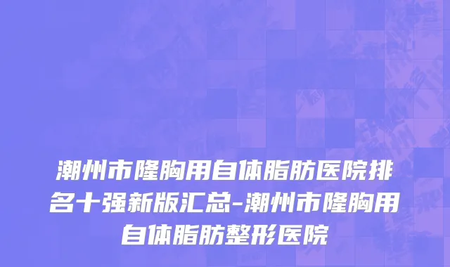 潮州市隆胸用自体脂肪医院排名十强新版汇总-潮州市隆胸用自体脂肪整形医院